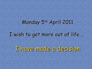 Monday 5 th  April 2011 I wish to get more out of life….  I have made a decision 
