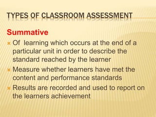 TYPES OF CLASSROOM ASSESSMENT
Summative
 Of learning which occurs at the end of a
particular unit in order to describe the
standard reached by the learner
 Measure whether learners have met the
content and performance standards
 Results are recorded and used to report on
the learners achievement
 