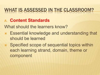 WHAT IS ASSESSED IN THE CLASSROOM?
A. Content Standards
What should the learners know?
 Essential knowledge and understanding that
should be learned
 Specified scope of sequential topics within
each learning strand, domain, theme or
component
 