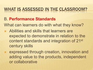 WHAT IS ASSESSED IN THE CLASSROOM?
B. Performance Standards
What can learners do with what they know?
 Abilities and skills that learners are
expected to demonstrate in relation to the
content standards and integration of 21st
century skills
 expressed through creation, innovation and
adding value to the products, independent
or collaborative
 