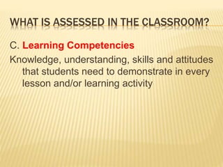 WHAT IS ASSESSED IN THE CLASSROOM?
C. Learning Competencies
Knowledge, understanding, skills and attitudes
that students need to demonstrate in every
lesson and/or learning activity
 