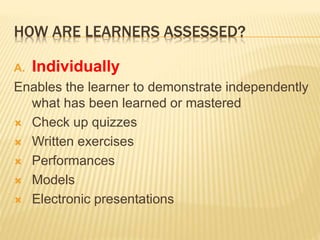 HOW ARE LEARNERS ASSESSED?
A. Individually
Enables the learner to demonstrate independently
what has been learned or mastered
 Check up quizzes
 Written exercises
 Performances
 Models
 Electronic presentations
 