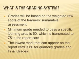 WHAT IS THE GRADING SYSTEM?
 Grades will be based on the weighted raw
score of the learners’ summative
assessment
 Minimum grade needed to pass a specific
learning area is 60, which is transmuted to
75 in the report card
 The lowest mark that can appear on the
report card is 60 for quarterly grades and
Final Grades
 