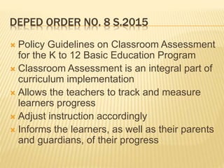 DEPED ORDER NO. 8 S.2015
 Policy Guidelines on Classroom Assessment
for the K to 12 Basic Education Program
 Classroom Assessment is an integral part of
curriculum implementation
 Allows the teachers to track and measure
learners progress
 Adjust instruction accordingly
 Informs the learners, as well as their parents
and guardians, of their progress
 