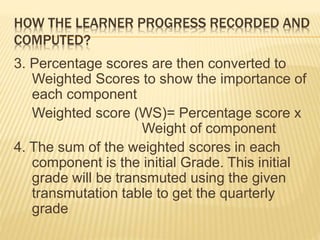 HOW THE LEARNER PROGRESS RECORDED AND
COMPUTED?
3. Percentage scores are then converted to
Weighted Scores to show the importance of
each component
Weighted score (WS)= Percentage score x
Weight of component
4. The sum of the weighted scores in each
component is the initial Grade. This initial
grade will be transmuted using the given
transmutation table to get the quarterly
grade
 
