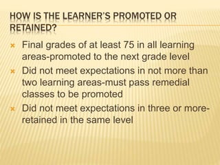 HOW IS THE LEARNER’S PROMOTED OR
RETAINED?
 Final grades of at least 75 in all learning
areas-promoted to the next grade level
 Did not meet expectations in not more than
two learning areas-must pass remedial
classes to be promoted
 Did not meet expectations in three or more-
retained in the same level
 