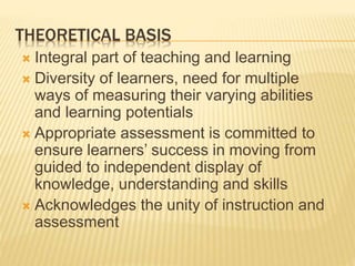 THEORETICAL BASIS
 Integral part of teaching and learning
 Diversity of learners, need for multiple
ways of measuring their varying abilities
and learning potentials
 Appropriate assessment is committed to
ensure learners’ success in moving from
guided to independent display of
knowledge, understanding and skills
 Acknowledges the unity of instruction and
assessment
 
