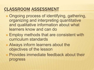 CLASSROOM ASSESSMENT
 Ongoing process of identifying, gathering,
organizing and interpreting quantitative
and qualitative information about what
learners know and can do
 Employ methods that are consistent with
curriculum standards
 Always inform learners about the
objectives of the lesson
 Provides immediate feedback about their
progress
 