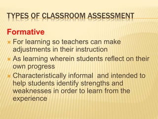 TYPES OF CLASSROOM ASSESSMENT
Formative
 For learning so teachers can make
adjustments in their instruction
 As learning wherein students reflect on their
own progress
 Characteristically informal and intended to
help students identify strengths and
weaknesses in order to learn from the
experience
 
