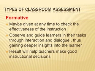 TYPES OF CLASSROOM ASSESSMENT
Formative
 Maybe given at any time to check the
effectiveness of the instruction
 Observe and guide learners in their tasks
through interaction and dialogue , thus
gaining deeper insights into the learner
 Result will help teachers make good
instructional decisions
 