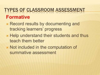 TYPES OF CLASSROOM ASSESSMENT
Formative
 Record results by documenting and
tracking learners’ progress
 Help understand their students and thus
teach them better
 Not included in the computation of
summative assessment
 