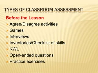 TYPES OF CLASSROOM ASSESSMENT
Before the Lesson
 Agree/Disagree activities
 Games
 Interviews
 Inventories/Checklist of skills
 KWL
 Open-ended questions
 Practice exercises
 