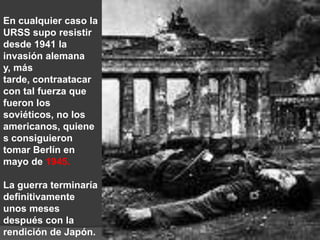 En cualquier caso la URSS supo resistir desde 1941 la invasión alemana y, más tarde, contraatacar con tal fuerza que fueron los soviéticos, no los americanos, quienes consiguieron tomar Berlín en mayo de 1945. La guerra terminaría definitivamente unos meses después con la rendición de Japón.