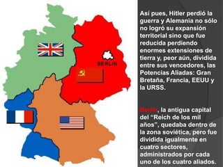 Así pues, Hitler perdió la guerra y Alemania no sólo no logró su expansión territorial sino que fue reducida perdiendo enormes extensiones de tierra y, peor aún, dividida entre sus vencedores, las Potencias Aliadas: Gran Bretaña, Francia, EEUU y la URSS.Berlín, la antigua capital del “Reich de los mil años”, quedaba dentro de la zona soviética, pero fue dividida igualmente en cuatro sectores, administrados por cada uno de los cuatro aliados.