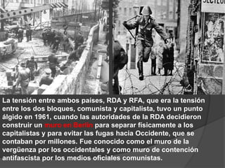 La tensión entre ambos países, RDA y RFA, que era la tensión entre los dos bloques, comunista y capitalista, tuvo un punto álgido en 1961, cuando las autoridades de la RDA decidieron construir un muro en Berlín para separar físicamente a los capitalistas y para evitar las fugas hacia Occidente, que se contaban por millones. Fue conocido como el muro de la vergüenza por los occidentales y como muro de contención antifascista por los medios oficiales comunistas. 