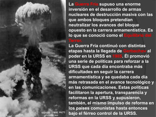 La Guerra Fría supuso una enorme inversión en el desarrollo de armas nucleares de destrucción masiva con las que ambos bloques pretendían neutralizar los avances del bloque opuesto en la carrera armamentística. Es lo que se conoció como el Equilibrio del Terror. La Guerra Fría continuó con distintas etapas hasta la llegada de Gorbachov al poder en la URSS en 1985. Él promovió una serie de políticas para reforzar a la URSS que cada día encontraba más dificultades en seguir la carrera armamentística y se quedaba cada día más retrasada en el avance tecnológico y en las comunicaciones. Estas políticasfacilitaron la apertura, transparencia y reformas en la URSS y supusieron, también, el mismo impulso de reforma en los países comunistas hasta entonces bajo el férreo control de la URSS.