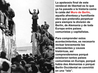 La apoteosis final de este vendaval de libertad es lo que ya ha pasado a la historia como la caída del Muro de Berlín, aquella afrentosa y humillante obra que pretendía perpetuar para siempre la división de Berlín, de Alemania y de toda Europa entre países comunistas y capitalistas. Para comprender estos acontecimientos, es necesario revisar brevemente los antecedentes y causas históricas, así comprenderemos porqué existieron tantos países comunistas en Europa, porqué había dos Alemanias o porqué Berlín Occidental se convirtió en una “isla”.
