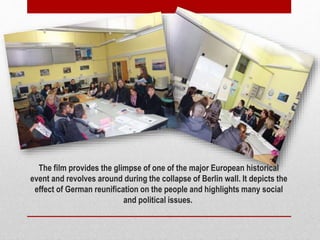 The film provides the glimpse of one of the major European historical
event and revolves around during the collapse of Berlin wall. It depicts the
effect of German reunification on the people and highlights many social
and political issues.
 