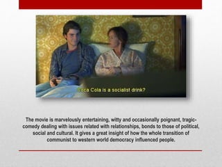 The movie is marvelously entertaining, witty and occasionally poignant, tragic-
comedy dealing with issues related with relationships, bonds to those of political,
social and cultural. It gives a great insight of how the whole transition of
communist to western world democracy influenced people.
 