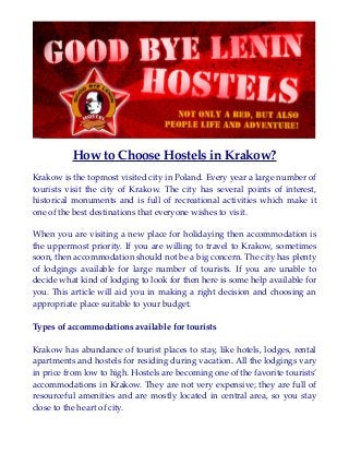 How to Choose Hostels in Krakow?
Krakow is the topmost visited city in Poland. Every year a large number of
tourists visit the city of Krakow. The city has several points of interest,
historical monuments and is full of recreational activities which make it
one of the best destinations that everyone wishes to visit.
When you are visiting a new place for holidaying then accommodation is
the uppermost priority. If you are willing to travel to Krakow, sometimes
soon, then accommodation should not be a big concern. The city has plenty
of lodgings available for large number of tourists. If you are unable to
decide what kind of lodging to look for then here is some help available for
you. This article will aid you in making a right decision and choosing an
appropriate place suitable to your budget.
Types of accommodations available for tourists
Krakow has abundance of tourist places to stay, like hotels, lodges, rental
apartments and hostels for residing during vacation. All the lodgings vary
in price from low to high. Hostels are becoming one of the favorite tourists’
accommodations in Krakow. They are not very expensive; they are full of
resourceful amenities and are mostly located in central area, so you stay
close to the heart of city.
 