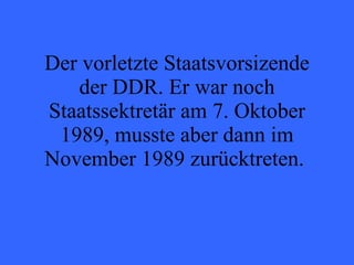 Der vorletzte Staatsvorsizende der DDR. Er war noch Staatssektretär am 7. Oktober 1989, musste aber dann im November 1989 zurücktreten.  