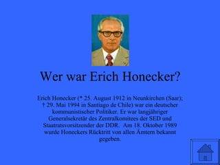 Wer war Erich Honecker? Erich Honecker (* 25. August 1912 in Neunkirchen (Saar); † 29. Mai 1994 in Santiago de Chile) war ein deutscher kommunistischer Politiker. Er war langjähriger Generalsekretär des Zentralkomitees der SED und Staatratsvorsitzender der DDR.  Am 18. Oktober 1989 wurde Honeckers Rücktritt von allen Ämtern bekannt gegeben. 