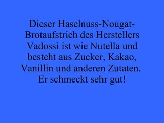 Dieser Haselnuss-Nougat-Brotaufstrich des Herstellers Vadossi ist wie Nutella und besteht aus Zucker, Kakao, Vanillin und anderen Zutaten.  Er schmeckt sehr gut! 