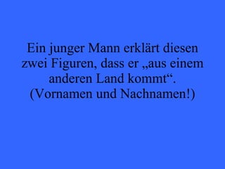 Ein junger Mann erklärt diesen zwei Figuren, dass er „aus einem anderen Land kommt“. (Vornamen und Nachnamen!) 