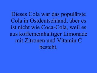 Dieses Cola war das populärste Cola in Ostdeutschland, aber es ist nicht wie Coca-Cola, weil es aus koffeineinhaltiger Limonade mit Zitronen und Vitamin C besteht. 