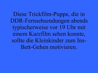 Diese Trickfilm-Puppe, die in DDR-Fernsehsendungen abends typischerweise vor 19 Uhr mit einem Kurzfilm sehen konnte, sollte die Kleinkinder zum Ins-Bett-Gehen motivieren. 