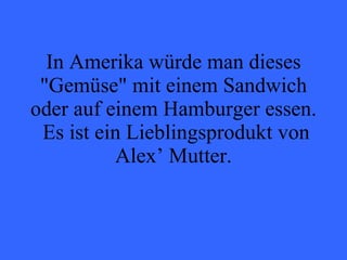 In Amerika würde man dieses "Gemüse" mit einem Sandwich oder auf einem Hamburger essen.  Es ist ein Lieblingsprodukt von Alex’ Mutter. 