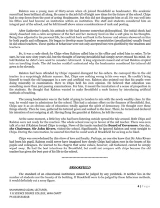 4 | P a g e
MUHAMMAD AZAM, LECTURER,
F.G SCIENCE DEGREE COLLEGE, WAH CANTT
Ph-03335418018
Ralston was a young man of thirty-seven when eh joined Brookfield as headmaster. His academic
record had been brilliant all along. He came to the job full of bright new ideas for the future of the school. Chips
had to step down from the post of acting Headmaster, but this did not disappoint him at all. He was well into
his fifties and had become an institution within an institution. The staff and students considered him an
integral part of the school, and he felt himself above minor considerations of rank and posting.
After Katherine’s death, his attitude to life had become somewhat philosophical. The initial shock had
slowly dissolved into a calm acceptance of the fact and her memory lived on like a soft glow in his thoughts.
Being thus adjusted in his personal life, he could sit back and bask in the honour and esteem showered on him
by both pupils and colleagues. He began to develop many harmless eccentricities (peculiarities) usually found
in old school teachers. These quirks of behaviour were not only accepted but even glorified by the students and
teachers.
So, it was a rude shock for Chips when Ralston called him to his office and asked him to retire. To be
sure, he was now sixty years old, but the thought of leaving Brookfield had simply never crossed his mind. He
told Ralston he didn’t even want to consider retirement. A long argument ensued and at last Ralston erupted
into an insulting tirade. The old teacher couldn’t understand why the headmaster considered his tattered old
gown to be slovenly.
Ralston had been offended by Chips’ repeated disregard for his orders. He conveyed this to the old
teacher in a surprisingly delicate manner. But, Chips saw nothing wrong in his own ways. He couldn’t bring
himself to teach the old languages in a new and artificial way. Ralston also pointed out that his pupils were
doing miserably in examination. Here to Chips held his own opinion. He believed that education was
something more than just passing examinations. For him, it meant the inculcation of a sense of proportion in
the students. He thought that Ralston wanted to make Brookfield a snob factory by introducing artificial
methods of teaching.
The young headmaster was in the habit of going to London to mix with the newly wealthy class. In this
way, he would rope in admissions for the school. This had a salutary effect on the finances of Brookfield. But,
Chips saw it as an obvious sale of education; totally against the spirit of democracy. He thought over these
things silently. Then he rose, gathered his tattered gown and walked to the door. There, he turned and declared
his intention of not resigning at all. Having flung the gauntlet at Ralston, he left the room.
At the same moment, a little boy who had been listening outside spread the tale around. Both Chips and
Ralston were not ready for the reaction. The whole school rose up in favour of the old teacher. There was even
talk of a riot if Ralston forced Chips to resign. News of the tussle reached the Board of Governors. One day,
the Chairman, Sir John Rivers, visited the school. Significantly, he ignored Ralston and went straight to
Chips. During the conversation, he assured him that he could work at Brookfield for as long as he liked.
Chips was overwhelmed by this show of love and loyalty. Perhaps, no one else knew that Sir John Rivers
had been his pupil. Ralston could never have imagined how deeply Chips had taken root in the hearts of his
pupils and colleagues. He learned to his chagrin that some values, however, old fashioned, cannot be simply
wiped away. He had the best intentions for Brookfield, but could not compare with chips because the old
teacher has given the best part of his life to the school.
**********************************
BROOKFIELD
The standard of an educational institution cannot be judged by any yardstick. It neither lies in the
number of students nor the beauty of its building. If Brookfield were to be judged by these fallacious methods,
it would definitely cut a sorry figure.
 
