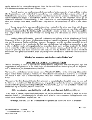 6 | P a g e
MUHAMMAD AZAM, LECTURER,
F.G SCIENCE DEGREE COLLEGE, WAH CANTT
Ph-03335418018
family because he had punished the Captain’s father for the same failing. The ensuing laughter covered up
Chip’s embarrassment at receiving such fulsome praise.
Farewell speeches are usually composed of sweet and everlasting memories of past; and that evening
Mr. Chips also looked back over the forty two years he had been with Brookfield. But , he chose not to dwell on
the burdensome aspect of the past . he mentioned only the sweet memories associated with the school.e.g. He
remembered the first bicycle to be used there. He told the boys about the time when there was no gas or
electricity at Brookfield. It was interesting g to learn that the staff had nominated a lamp-boy, whose job was to
clean, trim and light lamps. Once, there had been a long frost and the whole school had learnt to skate on the
fens.
During his speech, he also narrated the time when two-third of the school went down with German
measles and Big Hall was turned into hospital. The situation became more humorous when Chips related the
incident, which occurred on the Mafeking night. Inadvertently, a bonfire was lit too near the pavilion and the
fire –brigade had to be called. The Firemen were having their own celebrations and arrived in drunken
condition.
Towards the end of his speech, Chips stuck a tender note. He said that he would never forget the face of
his students. If, later in life, he ever failed to recognize anyone, it would only because of the changed features of
that boy. He also owed that he would always remember them as they were. He turned the track of his farewell
speech from sadness to fun by mentioning the Chairman, who had unruly hair and poor grammar when he was
a little boy. In this way, he felt his pupils as he had always kept them; happy and light hearted. By the skillful
use of humour he avoided exploiting the emotions of the innocent students. Actually he did not need any
display of sympathy from them because his calm and poise won by devotion and service to Brookfield
transcended such pretty consideration. Even his parting words carried only a hint of the wistfulness in his
heart:
“Think of me sometime, as I shall certainly think of you”.
GOOD BYE MR. CHIPS HAS ANTIWAR THEME
What a cruel thing is war: to separate and destroy families and friends, and mar the purest joys and
happiness God has granted us in this world; to fill our hearts with hatred instead of love for our neighbors,
and to devastate the fair face of this beautiful world.
War cannot be justified under any rhyme and reason. When the World War I broke out in 1914, it became the
largest conflict that the history had ever seen. The British Empire sent nine million men to war and lost nearly
one million of them. Most of them were the public school boys like those mentioned in the “Goodbye Mr.
Chips”.
This war was “the first shock and then the first optimism” as many in England thought it would end soon and
be “the war to end all wars”. With this attitude and propaganda everywhere the army was urging the young
men to join the troops regardless of age and height. As in chapter No.13, it has been quoted that Forrester was
the smallest boy at Brookfield, who was killed in 1918.
Older men declare war. But it's the youth who must fight and die! {Herbert Hoover}
To Mr. Chips, it seemed tragically sensational when the first old Broofieldian was killed in action. Mr. Chips
criticized the Officer Training Corps in the following words, when he came to know that the boys from the same
school fought against France hundred years ago:-
“Strange, in a way, that the sacrifices of one generation cancel out those of another”
 