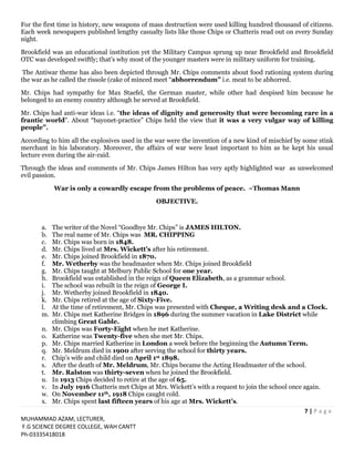 7 | P a g e
MUHAMMAD AZAM, LECTURER,
F.G SCIENCE DEGREE COLLEGE, WAH CANTT
Ph-03335418018
For the first time in history, new weapons of mass destruction were used killing hundred thousand of citizens.
Each week newspapers published lengthy casualty lists like those Chips or Chatteris read out on every Sunday
night.
Brookfield was an educational institution yet the Military Campus sprung up near Brookfield and Brookfield
OTC was developed swiftly; that’s why most of the younger masters were in military uniform for training.
The Antiwar theme has also been depicted through Mr. Chips comments about food rationing system during
the war as he called the rissole (cake of minced meet “abhorrendum” i.e. meat to be abhorred.
Mr. Chips had sympathy for Max Staefel, the German master, while other had despised him because he
belonged to an enemy country although he served at Brookfield.
Mr. Chips had anti-war ideas i.e. “the ideas of dignity and generosity that were becoming rare in a
frantic world”. About “bayonet-practice” Chips held the view that it was a very vulgar way of killing
people”.
According to him all the explosives used in the war were the invention of a new kind of mischief by some stink
merchant in his laboratory. Moreover, the affairs of war were least important to him as he kept his usual
lecture even during the air-raid.
Through the ideas and comments of Mr. Chips James Hilton has very aptly highlighted war as unwelcomed
evil passion.
War is only a cowardly escape from the problems of peace. ~Thomas Mann
OBJECTIVE.
a. The writer of the Novel “Goodbye Mr. Chips” is JAMES HILTON.
b. The real name of Mr. Chips was MR. CHIPPING
c. Mr. Chips was born in 1848.
d. Mr. Chips lived at Mrs. Wickett’s after his retirement.
e. Mr. Chips joined Brookfield in 1870.
f. Mr. Wetherby was the headmaster when Mr. Chips joined Brookfield
g. Mr. Chips taught at Melbury Public School for one year.
h. Brookfield was established in the reign of Queen Elizabeth, as a grammar school.
i. The school was rebuilt in the reign of George I.
j. Mr. Wetherby joined Brookfield in 1840.
k. Mr. Chips retired at the age of Sixty-Five.
l. At the time of retirement, Mr. Chips was presented with Cheque, a Writing desk and a Clock.
m. Mr. Chips met Katherine Bridges in 1896 during the summer vacation in Lake District while
climbing Great Gable.
n. Mr. Chips was Forty-Eight when he met Katherine.
o. Katherine was Twenty-five when she met Mr. Chips.
p. Mr. Chips married Katherine in London a week before the beginning the Autumn Term.
q. Mr. Meldrum died in 1900 after serving the school for thirty years.
r. Chip’s wife and child died on April 1st 1898.
s. After the death of Mr. Meldrum, Mr. Chips became the Acting Headmaster of the school.
t. Mr. Ralston was thirty-seven when he joined the Brookfield.
u. In 1913 Chips decided to retire at the age of 65.
v. In July 1916 Chatteris met Chips at Mrs. Wickett’s with a request to join the school once again.
w. On November 11th, 1918 Chips caught cold.
x. Mr. Chips spent last fifteen years of his age at Mrs. Wickett’s.
 