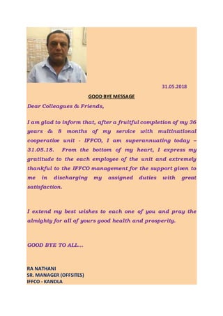 31.05.2018
GOOD BYE MESSAGE
Dear Colleagues & Friends,
I am glad to inform that, after a fruitful completion of my 36
years & 8 months of my service with multinational
cooperative unit - IFFCO, I am superannuating today –
31.05.18. From the bottom of my heart, I express my
gratitude to the each employee of the unit and extremely
thankful to the IFFCO management for the support given to
me in discharging my assigned duties with great
satisfaction.
I extend my best wishes to each one of you and pray the
almighty for all of yours good health and prosperity.
GOOD BYE TO ALL…
RA NATHANI
SR. MANAGER (OFFSITES)
IFFCO - KANDLA
 