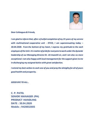 Dear Colleagues& Friends,
I am glad to informthat, after a fruitful completion of my 35 years of my service
with multinational cooperative unit - IFFCO, I am superannuating today –
30.04.2020. From the bottom of my heart, I express my gratitude to the each
employeeof theUnit. Itis matterof pridefor everyonetowork under thedynamic
leadership of our Managing Director Dr. US Awasthi sir, and I am also no more
exceptional. I am also happy with local management for thesupport given to me
in discharging my assigned duties with great satisfaction.
I extend my best wishes to each one of you and pray the almighty for all of yours
good health and prosperity.
GOOD BYE TO ALL…
 