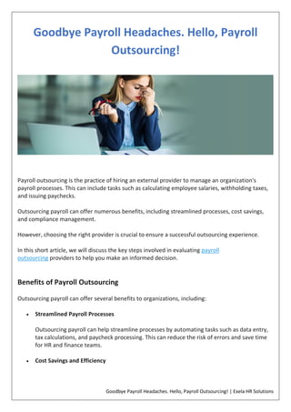 Goodbye Payroll Headaches. Hello, Payroll Outsourcing! | Exela HR Solutions
Goodbye Payroll Headaches. Hello, Payroll
Outsourcing!
Payroll outsourcing is the practice of hiring an external provider to manage an organization's
payroll processes. This can include tasks such as calculating employee salaries, withholding taxes,
and issuing paychecks.
Outsourcing payroll can offer numerous benefits, including streamlined processes, cost savings,
and compliance management.
However, choosing the right provider is crucial to ensure a successful outsourcing experience.
In this short article, we will discuss the key steps involved in evaluating payroll
outsourcing providers to help you make an informed decision.
Benefits of Payroll Outsourcing
Outsourcing payroll can offer several benefits to organizations, including:
 Streamlined Payroll Processes
Outsourcing payroll can help streamline processes by automating tasks such as data entry,
tax calculations, and paycheck processing. This can reduce the risk of errors and save time
for HR and finance teams.
 Cost Savings and Efficiency
 