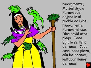 Nuevamente,
Moisés dijo a
Faraón que
dejara ir al
pueblo de Dios.
Nuevamente
Faraón rehusó.
Dios envió otra
plaga. Todo
Egipto se llenó
de ranas. Cada
casa, cada pieza,
aún los hornos,
¡estaban llenos
de ranas!
 