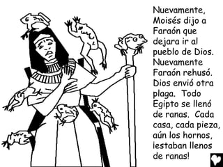 Nuevamente,
Moisés dijo a
Faraón que
dejara ir al
pueblo de Dios.
Nuevamente
Faraón rehusó.
Dios envió otra
plaga. Todo
Egipto se llenó
de ranas. Cada
casa, cada pieza,
aún los hornos,
¡estaban llenos
de ranas!
 