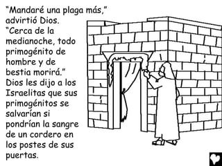 “Mandaré una plaga más,”
advirtió Dios.
“Cerca de la
medianoche, todo
primogénito de
hombre y de
bestia morirá.”
Dios les dijo a los
Israelitas que sus
primogénitos se
salvarían si
pondrían la sangre
de un cordero en
los postes de sus
puertas.
 