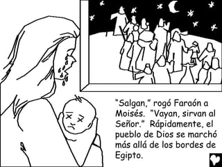 “Salgan,” rogó Faraón a
Moisés. “Vayan, sirvan al
Señor.” Rápidamente, el
pueblo de Dios se marchó
más allá de los bordes de
Egipto.
 