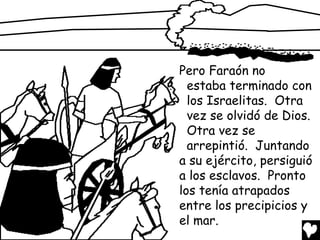 Pero Faraón no
  estaba terminado con
  los Israelitas. Otra
  vez se olvidó de Dios.
  Otra vez se
  arrepintió. Juntando
a su ejército, persiguió
a los esclavos. Pronto
los tenía atrapados
entre los precipicios y
el mar.
 