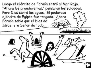 Luego el ejército de Faraón entró al Mar Rojo.
“Ahora los prenderemos,” pensaron los soldados.
Pero Dios cerró las aguas. El poderoso
ejército de Egipto fue tragado. Ahora
Faraón sabía que el Dios de
Israel era Señor de todo.
 