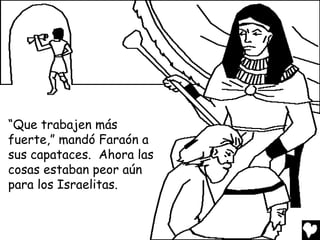 “Que trabajen más
fuerte,” mandó Faraón a
sus capataces. Ahora las
cosas estaban peor aún
para los Israelitas.
 