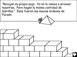 “Recojan su propia paja. Ya no lo vamos a proveer
nosotros. Pero hagan la misma cantidad de
ladrillos.” Esas fueron las nuevas órdenes de
Faraón.
 