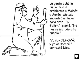 La gente echó la
culpa de sus
problemas a Moisés
y Aarón. Moisés
encontró un lugar
para orar. “O
Señor,” clamó, “No
has rescatado a tu
pueblo.”

“Yo soy JEHOVÄ;
y yo os sacaré,”
contestó Dios.
 