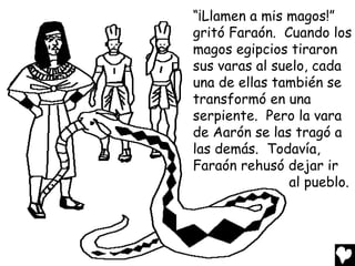 “¡Llamen a mis magos!”
gritó Faraón. Cuando los
magos egipcios tiraron
sus varas al suelo, cada
una de ellas también se
transformó en una
serpiente. Pero la vara
de Aarón se las tragó a
las demás. Todavía,
Faraón rehusó dejar ir
                al pueblo.
 