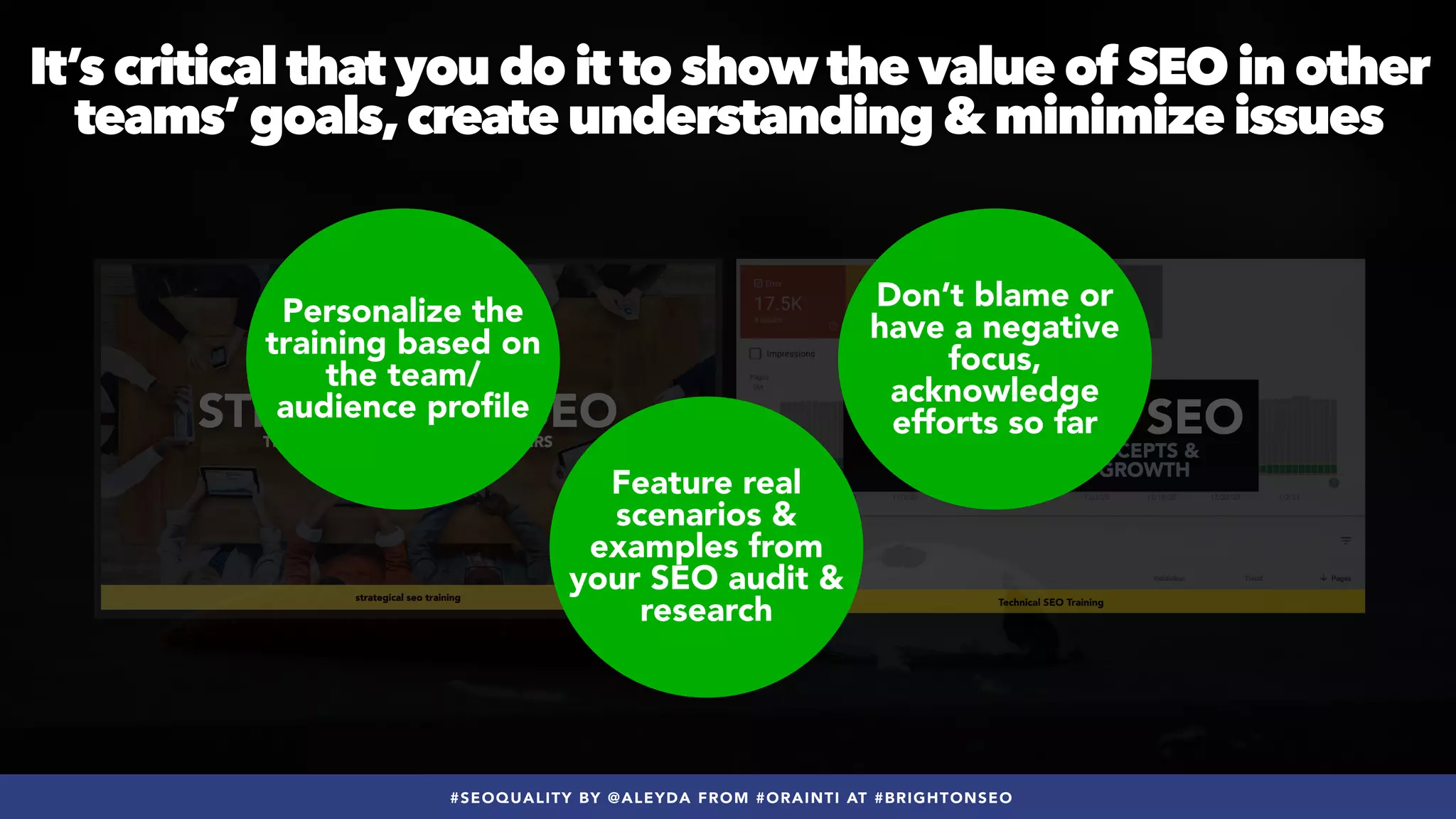 #SEOQUALITY BY @ALEYDA FROM #ORAINTI AT #BRIGHTONSEO
Personalize the
training based on
the team/
audience profile
Feature real
scenarios &
examples from
your SEO audit &
research
Don’t blame or
have a negative
focus,
acknowledge
efforts so far
It’s critical that you do it to show the value of SEO in other
teams’ goals,create understanding & minimize issues
 