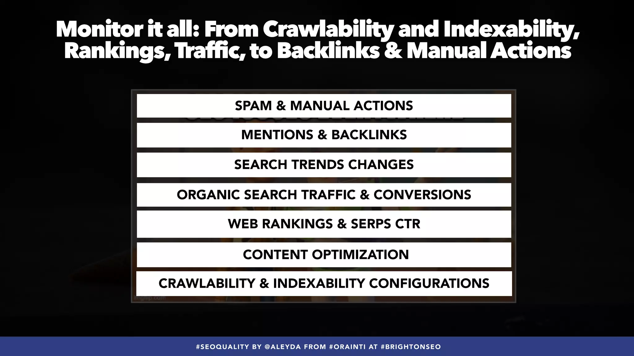 #SEOQUALITY BY @ALEYDA FROM #ORAINTI AT #BRIGHTONSEO
Monitor it all: From Crawlability and Indexability,
Rankings,Traffic,to Backlinks & ManualActions
MENTIONS & BACKLINKS
SPAM & MANUAL ACTIONS
ORGANIC SEARCH TRAFFIC & CONVERSIONS
SEARCH TRENDS CHANGES
WEB RANKINGS & SERPS CTR
CONTENT OPTIMIZATION
CRAWLABILITY & INDEXABILITY CONFIGURATIONS
 