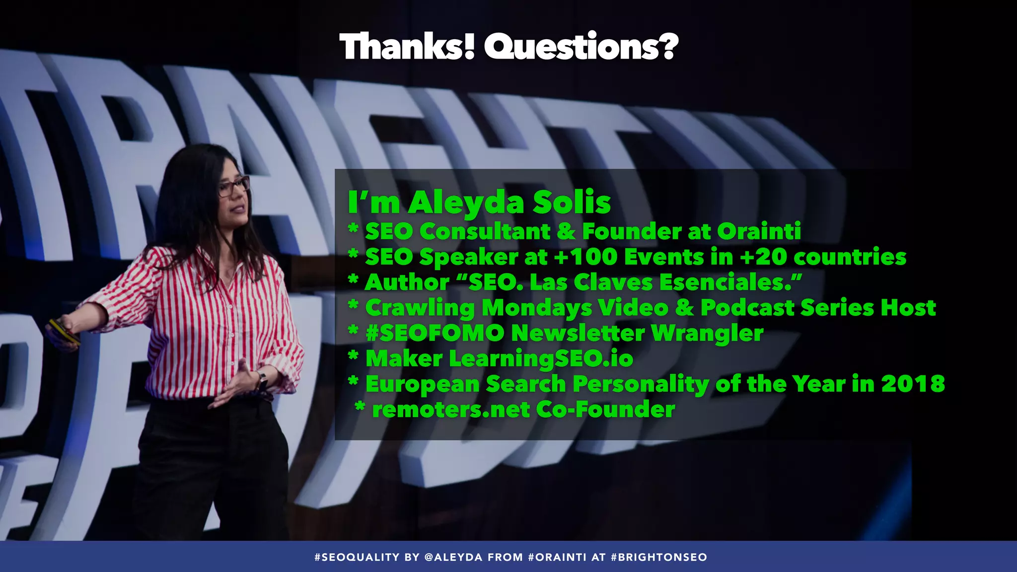 #SEOQUALITY BY @ALEYDA FROM #ORAINTI AT #BRIGHTONSEO
Thanks! Questions?
I’m Aleyda Solis


* SEO Consultant & Founder at Orainti


* SEO Speaker at +100 Events in +20 countries


* Author “SEO. Las Claves Esenciales.”


* Crawling Mondays Video & Podcast Series Host


* #SEOFOMO Newsletter Wrangler


* Maker LearningSEO.io


* European Search Personality of the Year in 2018
 
* remoters.net Co-Founder
#SEOQUALITY BY @ALEYDA FROM #ORAINTI AT #BRIGHTONSEO
 